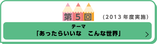 第5回(2013年度実施)テーマ「あったらいいな　こんな世界」