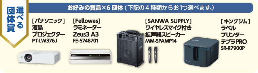 選べる団体賞：お好みの賞品×6団体（下記4種類から1つ選べます）／[パナソニック]液晶プロジェクター PT-LW376J／[Fellowes]ラミネーター Zeus3 A3 FE-5748701／[SANWA SUPPLY]ワイヤレスマイク付き拡声器スピーカー MM-SPAMP14／[キングジム]ラベルプリンター テプラPRO SR-R7900P