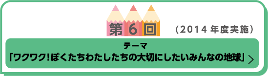 第6回（2014年度実施） テーマ「ワクワク！ぼくたちわたしたちの大切にしたいみんなの地球」